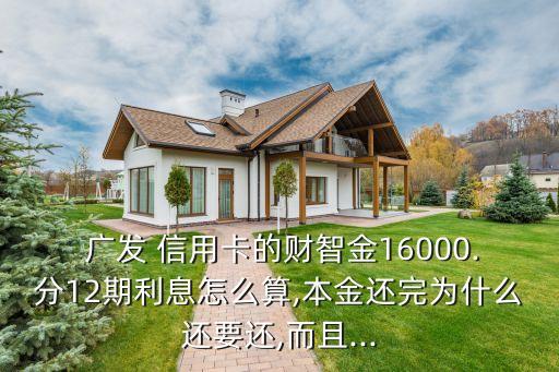  廣發(fā) 信用卡的財智金16000.分12期利息怎么算,本金還完為什么還要還,而且...