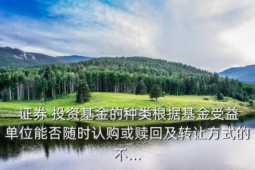  證券 投資基金的種類根據(jù)基金受益單位能否隨時認購或贖回及轉讓方式的不...