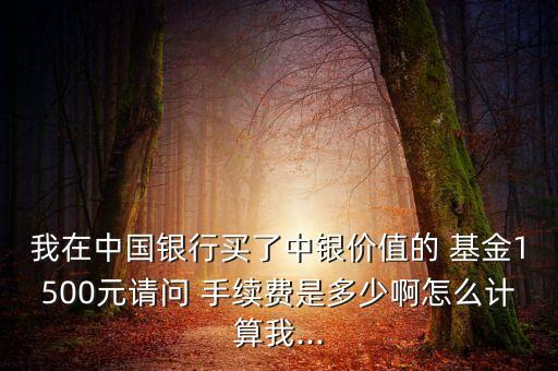 我在中國銀行買了中銀價(jià)值的 基金1500元請(qǐng)問 手續(xù)費(fèi)是多少啊怎么計(jì)算我...