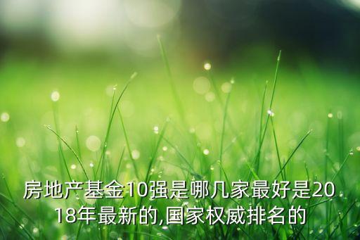 房地產(chǎn)基金10強(qiáng)是哪幾家最好是2018年最新的,國家權(quán)威排名的