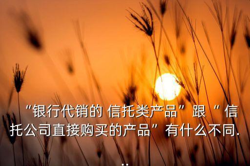 “銀行代銷的 信托類產品”跟“ 信托公司直接購買的產品”有什么不同...