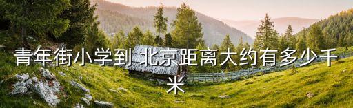 青年街小學(xué)到 北京距離大約有多少千米