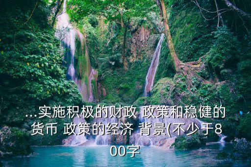 ...實施積極的財政 政策和穩(wěn)健的 貨幣 政策的經(jīng)濟 背景(不少于800字