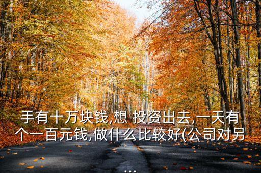 手有十萬塊錢,想 投資出去,一天有個(gè)一百元錢,做什么比較好(公司對另...