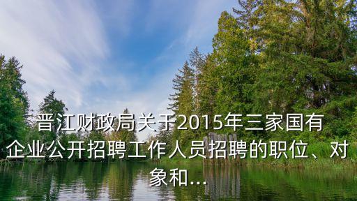  晉江財政局關于2015年三家國有企業(yè)公開招聘工作人員招聘的職位、對象和...