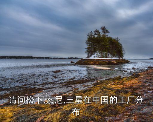 請(qǐng)問松下,索尼,三星在中國的工廠分布