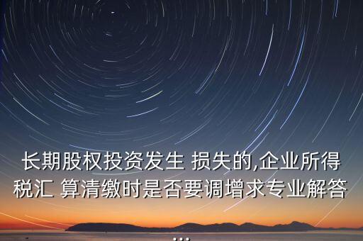 長期股權(quán)投資發(fā)生 損失的,企業(yè)所得稅匯 算清繳時(shí)是否要調(diào)增求專業(yè)解答...
