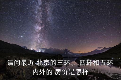 請(qǐng)問(wèn)最近 北京的三環(huán)、 四環(huán)和五環(huán)內(nèi)外的 房?jī)r(jià)是怎樣