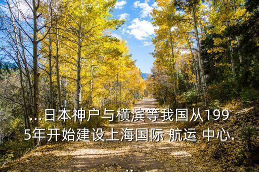 ...日本神戶與橫濱等我國從1995年開始建設(shè)上海國際 航運(yùn) 中心...
