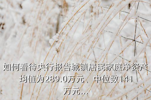 如何看待央行報告城鎮(zhèn)居民家庭凈資產(chǎn)均值為289.0萬元、中位數(shù)141萬元...