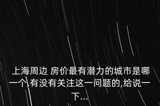  上海周邊 房價最有潛力的城市是哪一個,有沒有關注這一問題的,給說一下...
