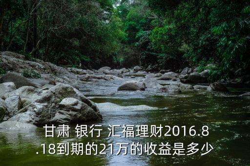  甘肅 銀行 匯福理財(cái)2016.8.18到期的21萬(wàn)的收益是多少