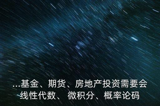 ...基金、期貨、房地產(chǎn)投資需要會(huì)線(xiàn)性代數(shù)、 微積分、概率論碼