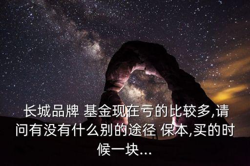  長城品牌 基金現(xiàn)在虧的比較多,請問有沒有什么別的途徑 保本,買的時候一塊...