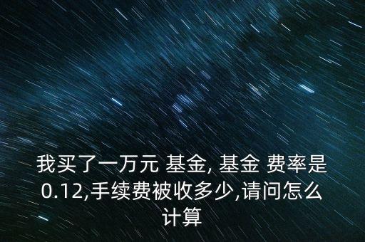 我買了一萬元 基金, 基金 費率是0.12,手續(xù)費被收多少,請問怎么計算