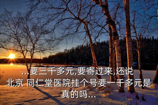 ...要三千多元,要寄過來,還說 北京 同仁堂醫(yī)院掛個(gè)號(hào)要一千多元是真的嗎...
