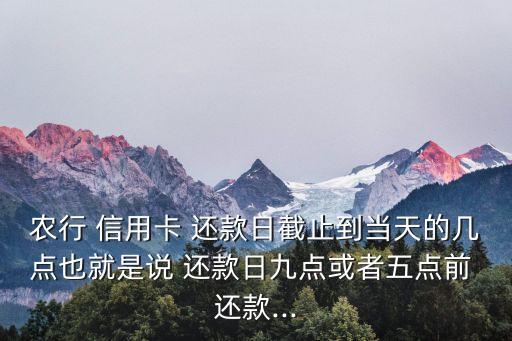 農(nóng)行 信用卡 還款日截止到當(dāng)天的幾點(diǎn)也就是說 還款日九點(diǎn)或者五點(diǎn)前 還款...
