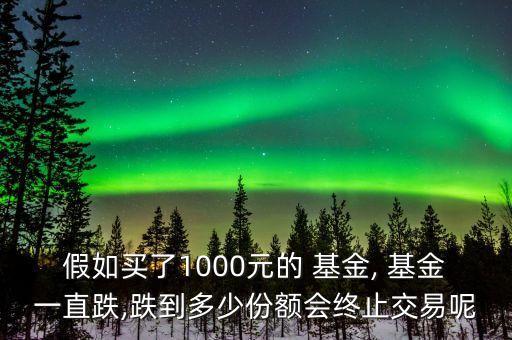 假如買了1000元的 基金, 基金一直跌,跌到多少份額會(huì)終止交易呢