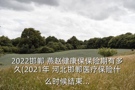 2022邯鄲 燕趙健康保保險期有多久(2021年 河北邯鄲醫(yī)療保險什么時候結(jié)束...