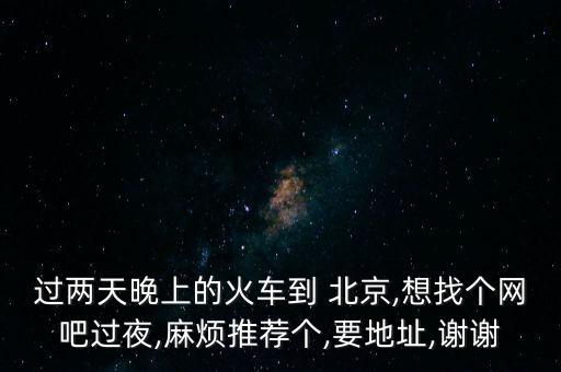 過(guò)兩天晚上的火車到 北京,想找個(gè)網(wǎng)吧過(guò)夜,麻煩推薦個(gè),要地址,謝謝