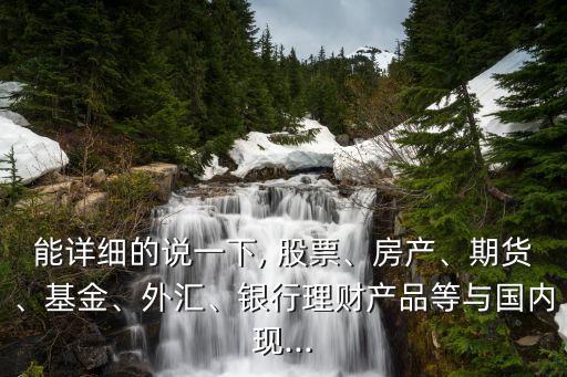 能詳細的說一下, 股票、房產(chǎn)、期貨、基金、外匯、銀行理財產(chǎn)品等與國內(nèi)現(xiàn)...