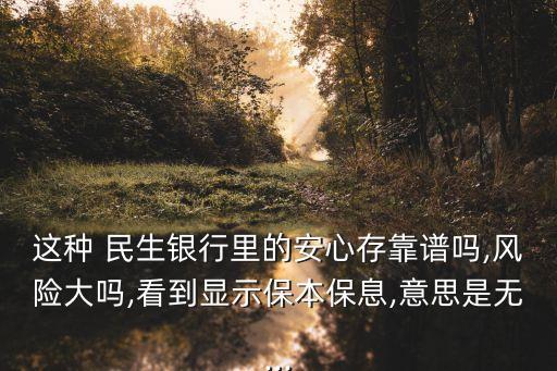 這種 民生銀行里的安心存靠譜嗎,風(fēng)險(xiǎn)大嗎,看到顯示保本保息,意思是無...