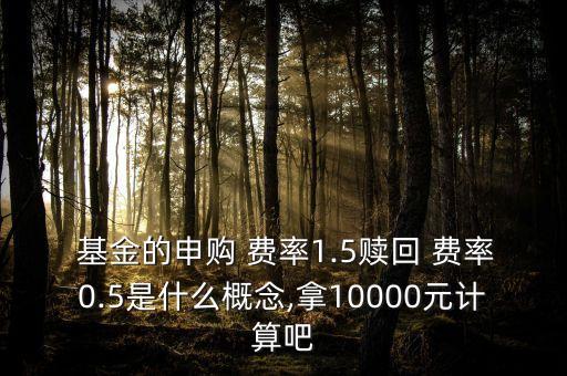  基金的申購 費率1.5贖回 費率0.5是什么概念,拿10000元計算吧