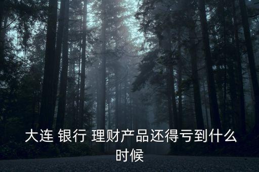  大連 銀行 理財產(chǎn)品還得虧到什么時候