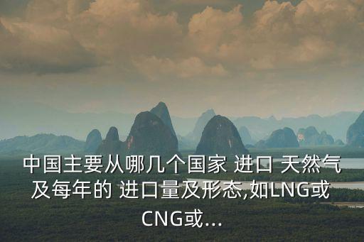 中國(guó)主要從哪幾個(gè)國(guó)家 進(jìn)口 天然氣及每年的 進(jìn)口量及形態(tài),如LNG或CNG或...