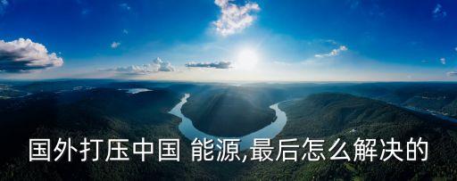 國外打壓中國 能源,最后怎么解決的