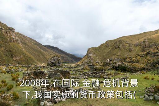 2008年,在國(guó)際 金融 危機(jī)背景下,我國(guó)實(shí)施的貨幣政策包括(