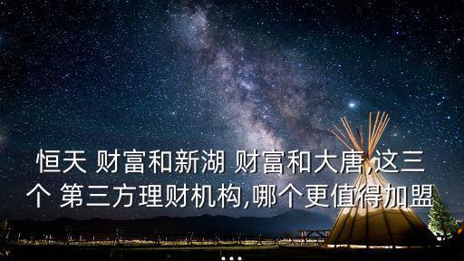 恒天 財富和新湖 財富和大唐,這三個 第三方理財機(jī)構(gòu),哪個更值得加盟...