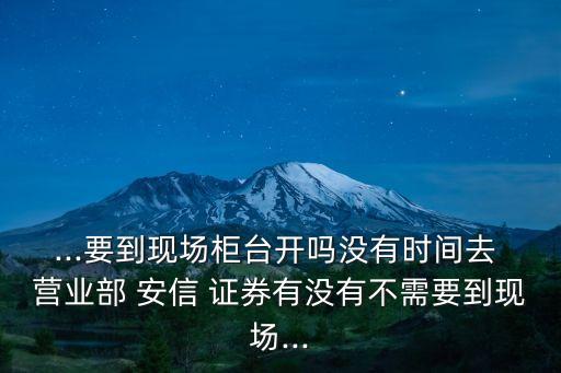 ...要到現(xiàn)場(chǎng)柜臺(tái)開(kāi)嗎沒(méi)有時(shí)間去 營(yíng)業(yè)部 安信 證券有沒(méi)有不需要到現(xiàn)場(chǎng)...