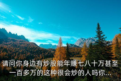 請問你身邊有炒股能年賺七八十萬甚至一百多萬的這種很會炒的人嗎你...