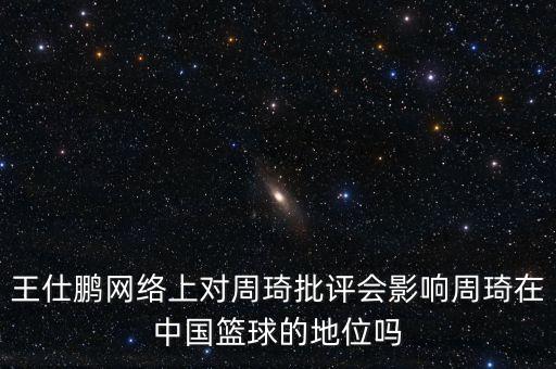 王仕鵬網(wǎng)絡上對周琦批評會影響周琦在中國籃球的地位嗎