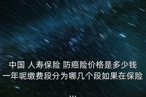 中國(guó) 人壽保險(xiǎn) 防癌險(xiǎn)價(jià)格是多少錢(qián)一年呢繳費(fèi)段分為哪幾個(gè)段如果在保險(xiǎn)...