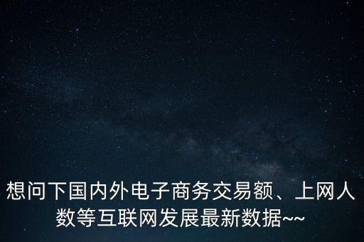 想問下國內(nèi)外電子商務(wù)交易額、上網(wǎng)人數(shù)等互聯(lián)網(wǎng)發(fā)展最新數(shù)據(jù)~~