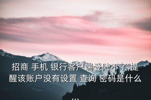 招商 手機 銀行客戶端登陸不了,提醒該賬戶沒有設(shè)置 查詢 密碼是什么...