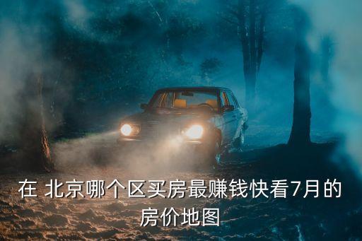 在 北京哪個區(qū)買房最賺錢快看7月的房價地圖