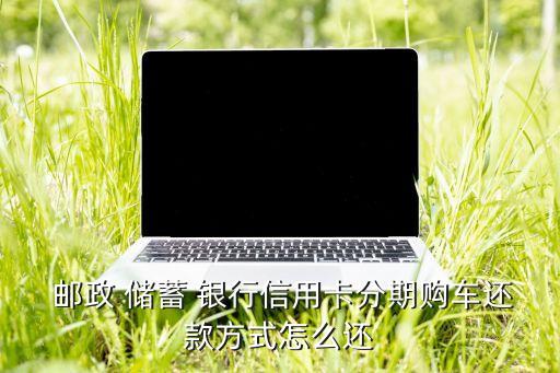  郵政 儲(chǔ)蓄 銀行信用卡分期購(gòu)車還款方式怎么還
