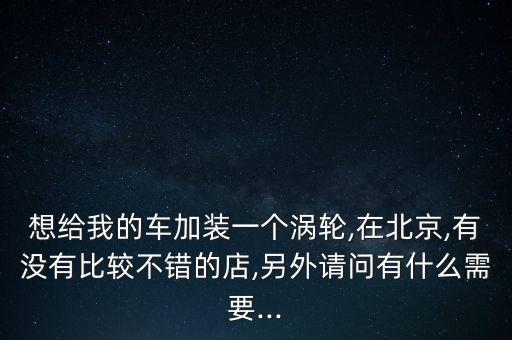 想給我的車(chē)加裝一個(gè)渦輪,在北京,有沒(méi)有比較不錯(cuò)的店,另外請(qǐng)問(wèn)有什么需要...