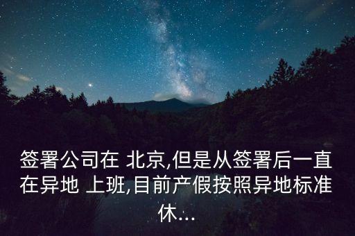 簽署公司在 北京,但是從簽署后一直在異地 上班,目前產假按照異地標準休...
