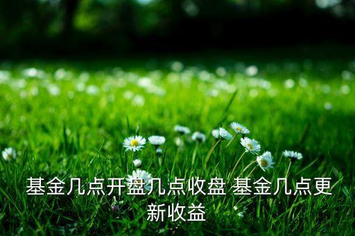  基金幾點(diǎn)開(kāi)盤(pán)幾點(diǎn)收盤(pán) 基金幾點(diǎn)更新收益