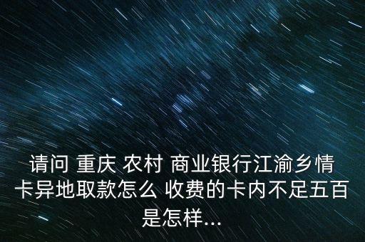 請問 重慶 農(nóng)村 商業(yè)銀行江渝鄉(xiāng)情卡異地取款怎么 收費的卡內(nèi)不足五百是怎樣...