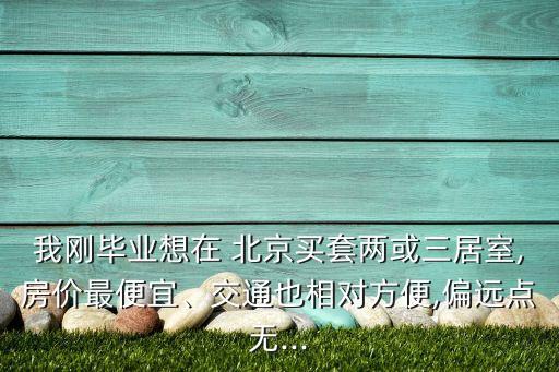 我剛畢業(yè)想在 北京買套兩或三居室,房價最便宜、交通也相對方便,偏遠(yuǎn)點無...
