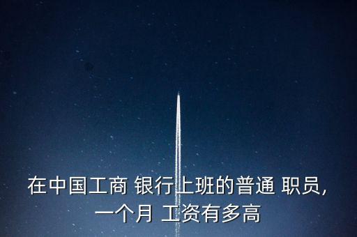 在中國工商 銀行上班的普通 職員,一個月 工資有多高