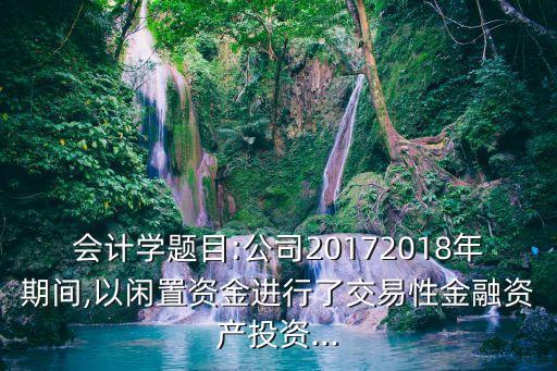 會(huì)計(jì)學(xué)題目:公司20172018年期間,以閑置資金進(jìn)行了交易性金融資產(chǎn)投資...