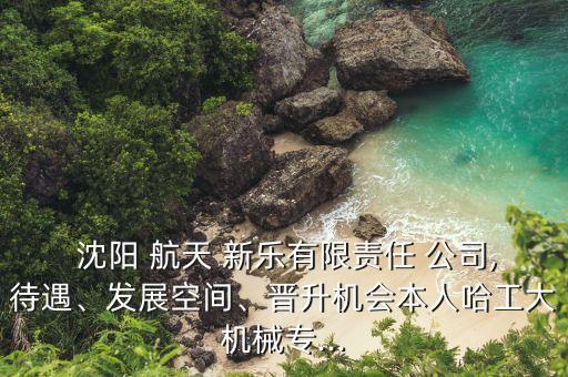  沈陽 航天 新樂有限責(zé)任 公司,待遇、發(fā)展空間、晉升機會本人哈工大機械專...