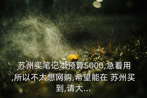 蘇州買(mǎi)筆記本預(yù)算5000,急著用,所以不太想網(wǎng)購(gòu),希望能在 蘇州買(mǎi)到,請(qǐng)大...