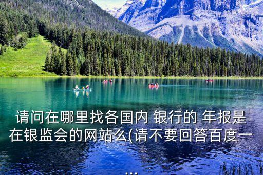 請問在哪里找各國內(nèi) 銀行的 年報(bào)是在銀監(jiān)會的網(wǎng)站么(請不要回答百度一...